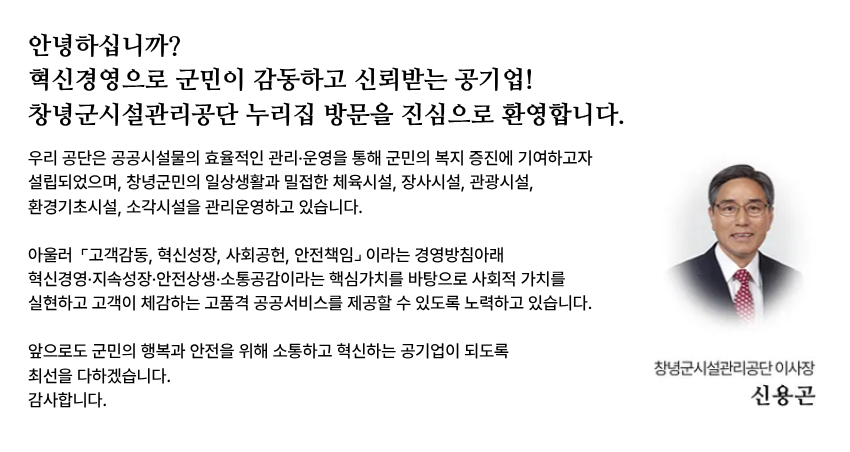 안녕하십니까
혁신경영으로 군민이 감동하고 신뢰받는 공기업 창녕군시설관리공단 누리집 방문을 진심으로 환영합니다.

우리 공단은 공공시설물의 효율적인 관리·운영을 통해 군민의 복지 증진에 기여하고자 설립되었으며, 창녕군민의 일상생활과 밀접한 체육시설, 장사시설, 관광시설, 환경기초시설, 소각시설을 관리운영하고 있습니다. 
아울러 고객감동, 혁신성장, 사회공헌, 안전책임이라는 경영방침아래 혁신경영·지속성장·안전상생·소통공감이라는 핵심가치를 바탕으로 사회적 가치를 실현하고 고객이 체감하는 고품격 공공서비스를 제공할 수 있도록 노력하고 있습니다. 앞으로도 군민의 행복과 안전을 위해 소통하고 혁신하는 공기업이 되도록 최선을 다하겠습니다. 
감사합니다. 창녕군시설관리공단 이사장 신용곤